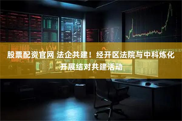 股票配资官网 法企共建！经开区法院与中科炼化开展结对共建活动