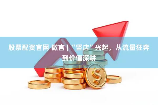 股票配资官网 微言 | “竖店”兴起，从流量狂奔到价值深耕
