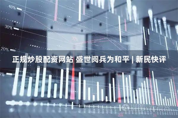 正规炒股配资网站 盛世阅兵为和平 | 新民快评
