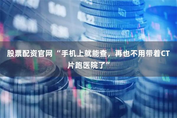 股票配资官网 “手机上就能查，再也不用带着CT片跑医院了”