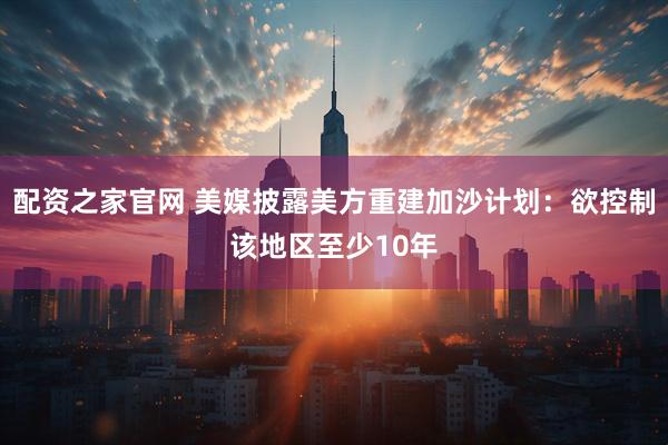 配资之家官网 美媒披露美方重建加沙计划：欲控制该地区至少10年