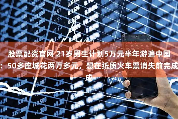 股票配资官网 21岁男生计划5万元半年游遍中国：50多座城花两万多元，想在纸质火车票消失前完成
