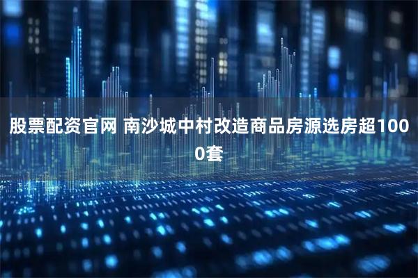 股票配资官网 南沙城中村改造商品房源选房超1000套