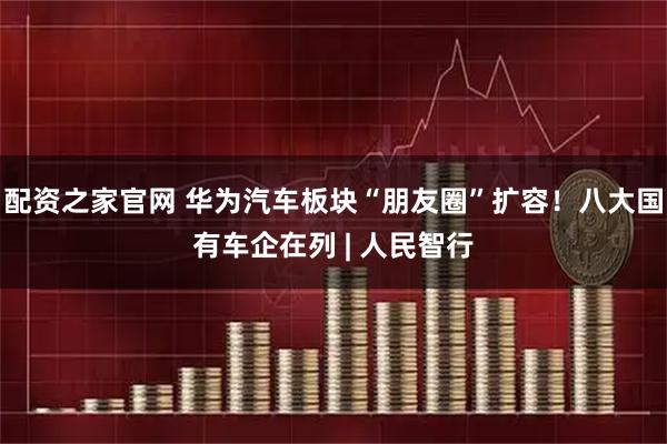配资之家官网 华为汽车板块“朋友圈”扩容！八大国有车企在列 | 人民智行