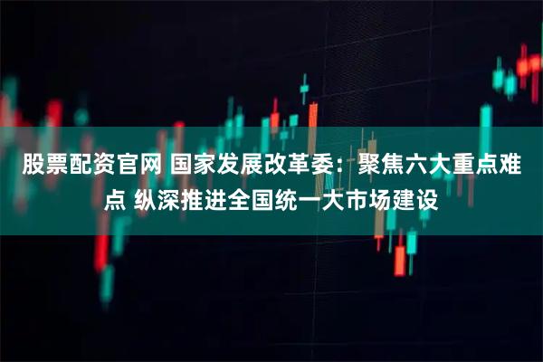 股票配资官网 国家发展改革委：聚焦六大重点难点 纵深推进全国统一大市场建设