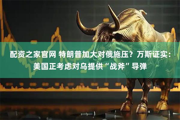 配资之家官网 特朗普加大对俄施压？万斯证实：美国正考虑对乌提供“战斧”导弹