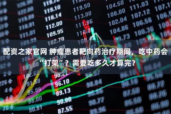 配资之家官网 肿瘤患者靶向药治疗期间,吃中药会 “打架”?需要吃多久才算完?