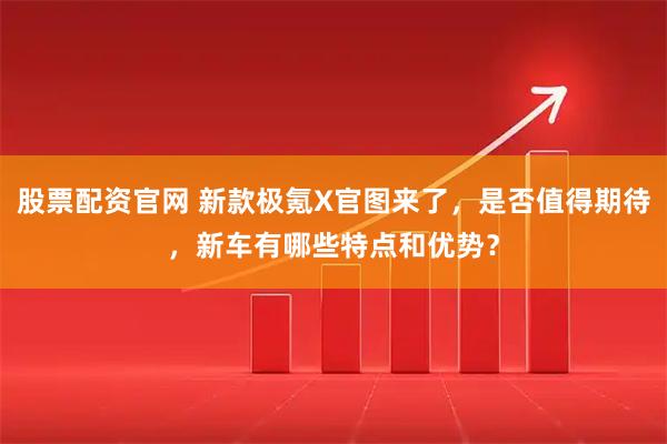 股票配资官网 新款极氪X官图来了，是否值得期待，新车有哪些特点和优势？