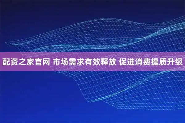 配资之家官网 市场需求有效释放 促进消费提质升级