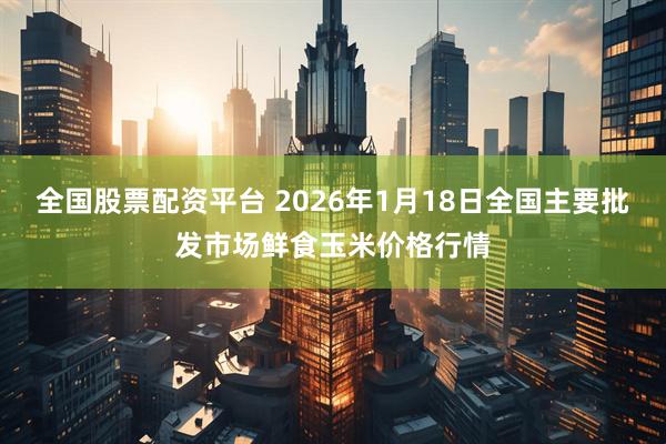 全国股票配资平台 2026年1月18日全国主要批发市场鲜食玉米价格行情