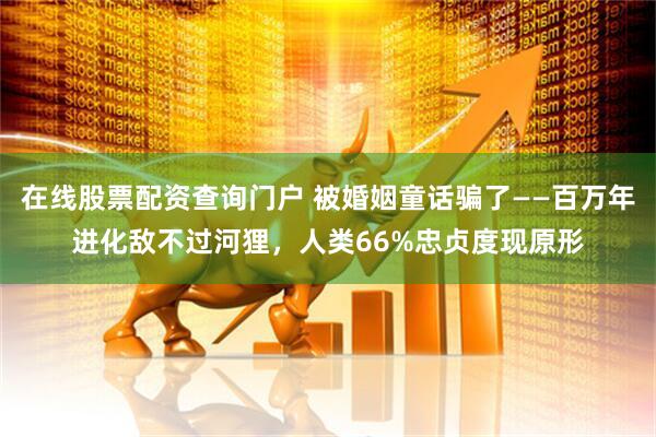 在线股票配资查询门户 被婚姻童话骗了——百万年进化敌不过河狸，人类66%忠贞度现原形