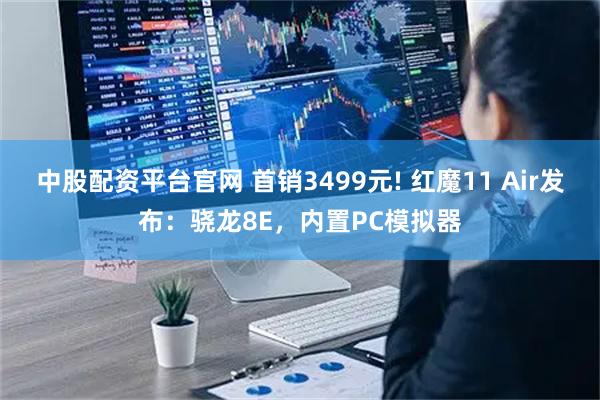 中股配资平台官网 首销3499元! 红魔11 Air发布：骁龙8E，内置PC模拟器