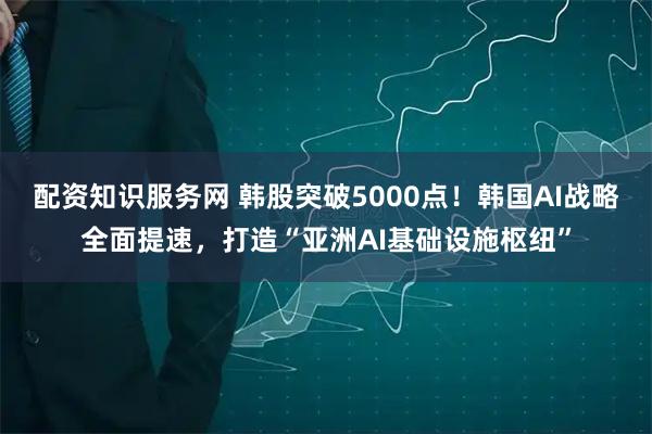配资知识服务网 韩股突破5000点！韩国AI战略全面提速，打造“亚洲AI基础设施枢纽”