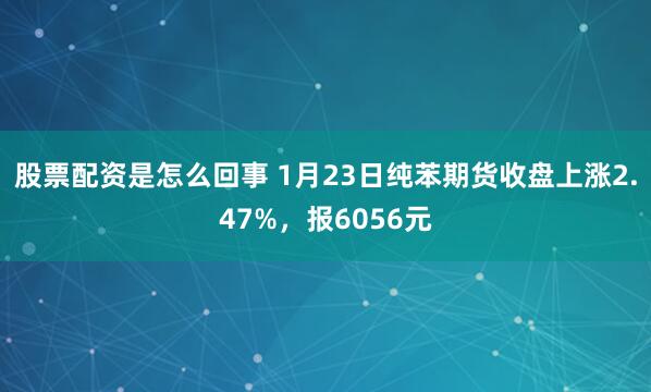 股票配资是怎么回事 1月23日纯苯期货收盘上涨2.47%，报6056元