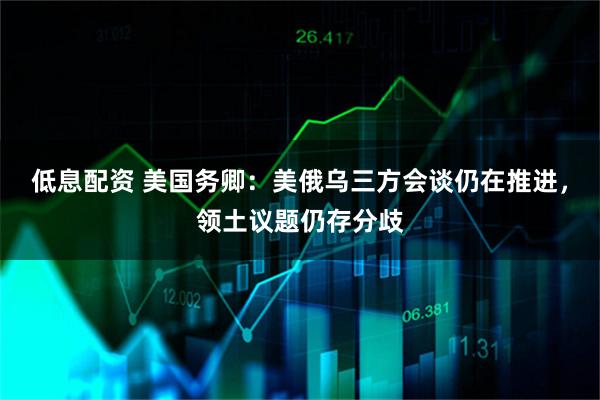 低息配资 美国务卿：美俄乌三方会谈仍在推进，领土议题仍存分歧