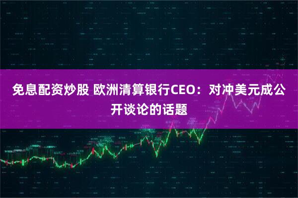 免息配资炒股 欧洲清算银行CEO：对冲美元成公开谈论的话题