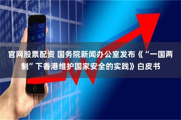 官网股票配资 国务院新闻办公室发布《“一国两制”下香港维护国家安全的实践》白皮书