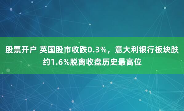 股票开户 英国股市收跌0.3%，意大利银行板块跌约1.6%脱离收盘历史最高位