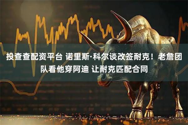 投查查配资平台 诺里斯·科尔谈改签耐克！老詹团队看他穿阿迪 让耐克匹配合同