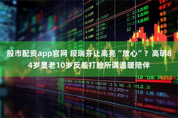股市配资app官网 段瑞芬让高亮“放心”？高明84岁显老10岁反差打脸所谓温暖陪伴