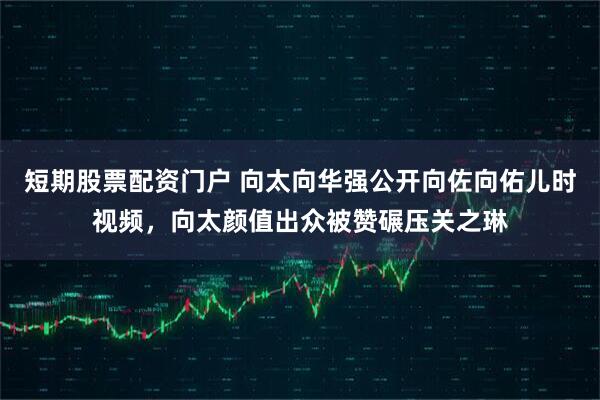 短期股票配资门户 向太向华强公开向佐向佑儿时视频，向太颜值出众被赞碾压关之琳