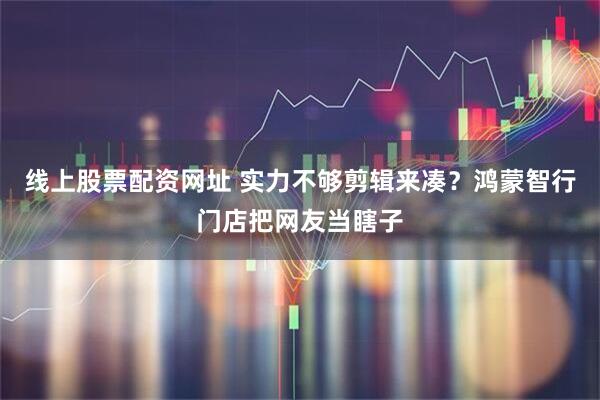 线上股票配资网址 实力不够剪辑来凑？鸿蒙智行门店把网友当瞎子
