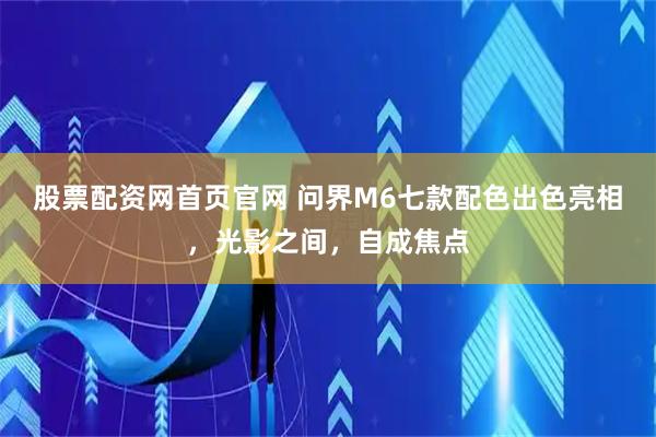 股票配资网首页官网 问界M6七款配色出色亮相，光影之间，自成焦点