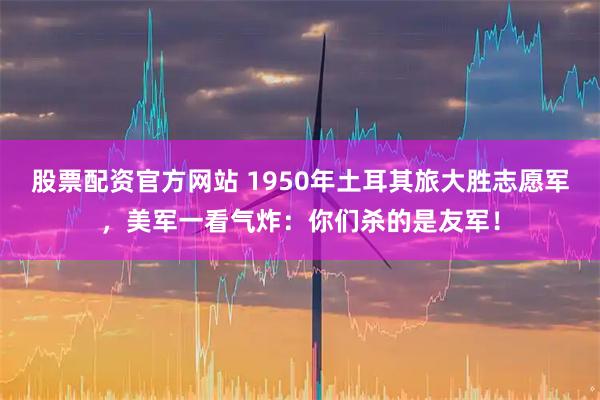 股票配资官方网站 1950年土耳其旅大胜志愿军，美军一看气炸：你们杀的是友军！