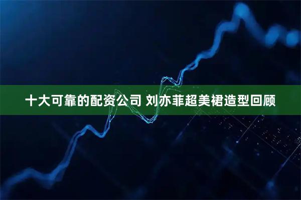 十大可靠的配资公司 刘亦菲超美裙造型回顾