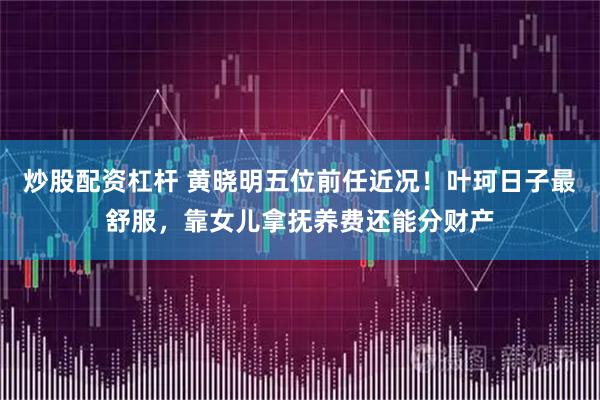 炒股配资杠杆 黄晓明五位前任近况！叶珂日子最舒服，靠女儿拿抚养费还能分财产