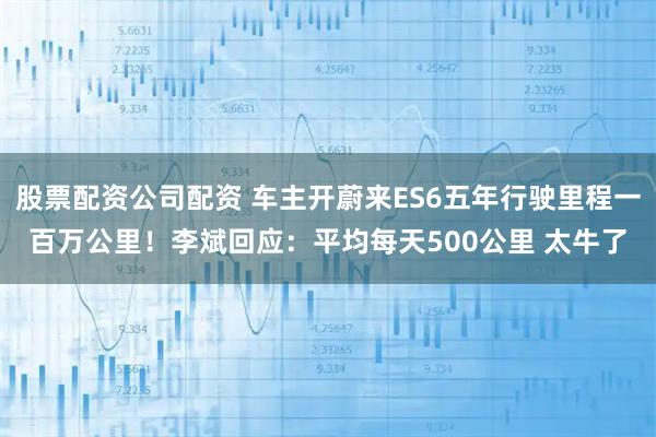 股票配资公司配资 车主开蔚来ES6五年行驶里程一百万公里！李斌回应：平均每天500公里 太牛了