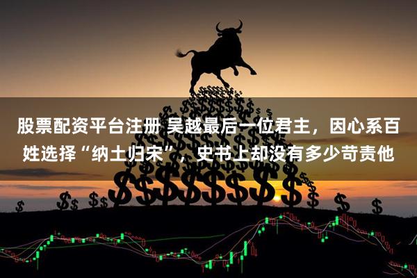 股票配资平台注册 吴越最后一位君主，因心系百姓选择“纳土归宋”，史书上却没有多少苛责他