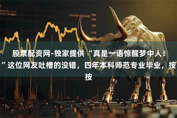 股票配资网-独家提供 “真是一语惊醒梦中人!”这位网友吐槽的没错,四年本科师范专业毕业,按