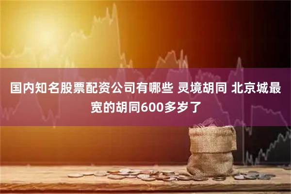 国内知名股票配资公司有哪些 灵境胡同 北京城最宽的胡同600多岁了