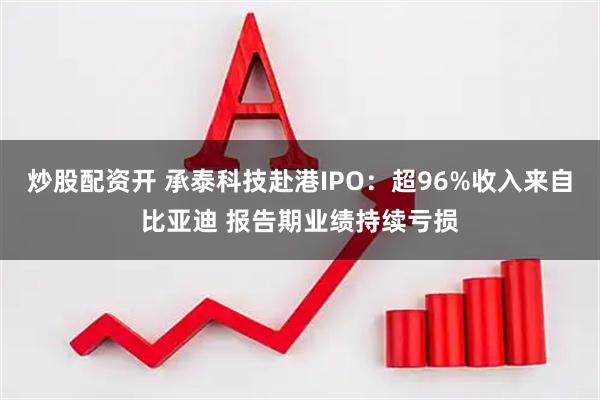 炒股配资开 承泰科技赴港IPO:超96%收入来自比亚迪 报告期业绩持续亏损