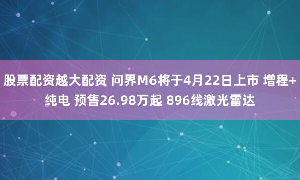 股票配资越大配资 问界M6将于4月22日上市 增程+纯电 预售26.98万起 896线激光雷达