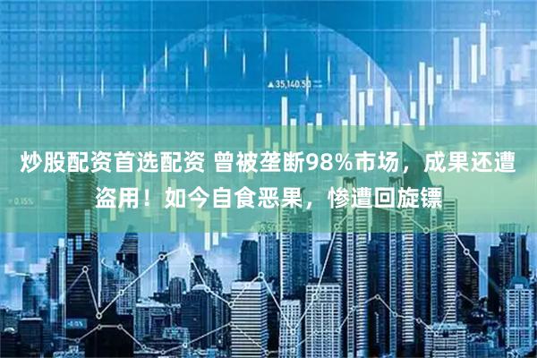 炒股配资首选配资 曾被垄断98%市场，成果还遭盗用！如今自食恶果，惨遭回旋镖
