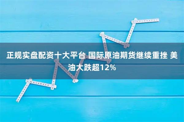 正规实盘配资十大平台 国际原油期货继续重挫 美油大跌超12%