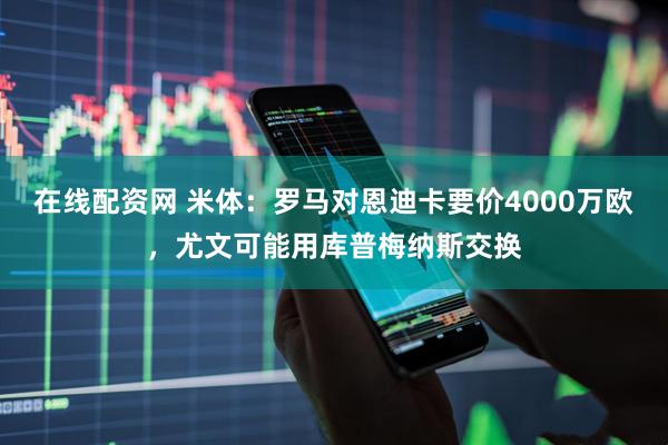 在线配资网 米体：罗马对恩迪卡要价4000万欧，尤文可能用库普梅纳斯交换