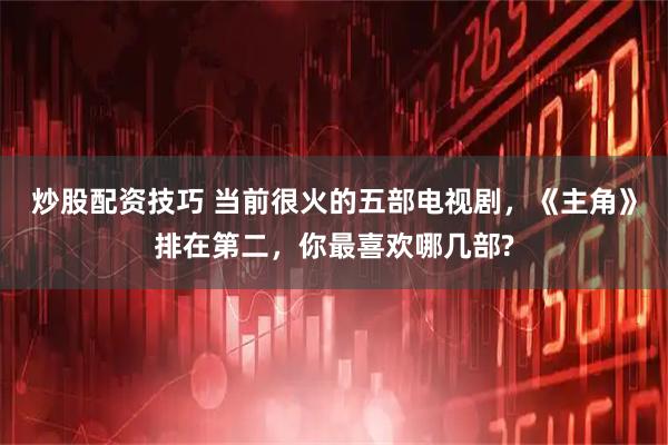 炒股配资技巧 当前很火的五部电视剧，《主角》排在第二，你最喜欢哪几部?