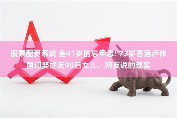 股票配资系统 差41岁的忘年恋! 73岁香港卢伟国迎娶好友90后女儿，网友说的现实