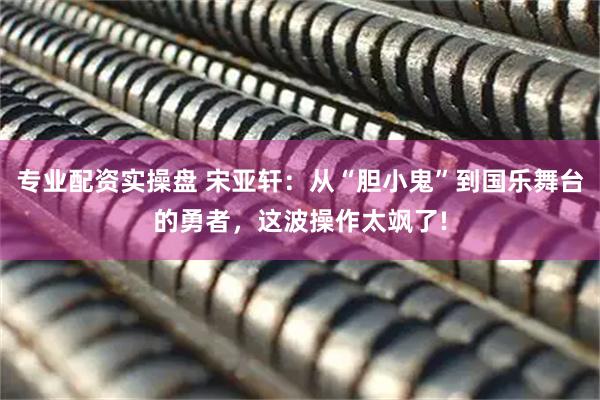 专业配资实操盘 宋亚轩：从“胆小鬼”到国乐舞台的勇者，这波操作太飒了!