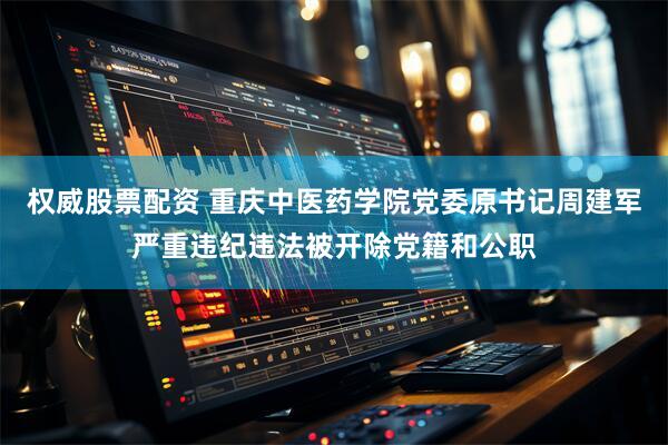 权威股票配资 重庆中医药学院党委原书记周建军严重违纪违法被开除党籍和公职