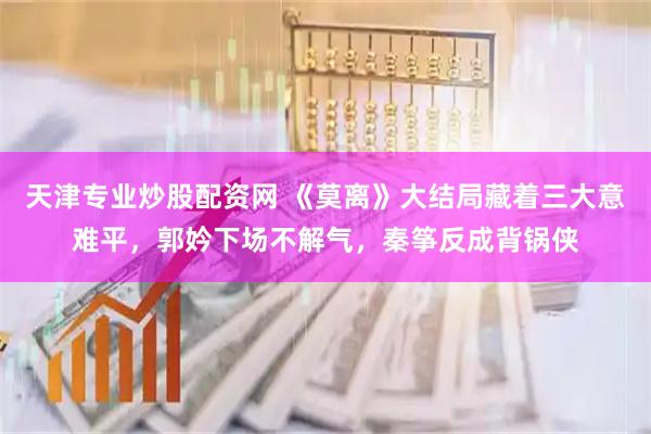 天津专业炒股配资网 《莫离》大结局藏着三大意难平，郭妗下场不解气，秦筝反成背锅侠