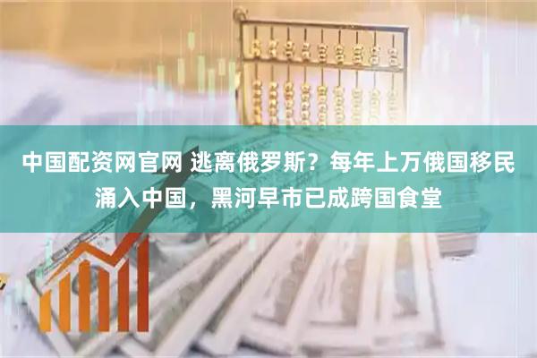 中国配资网官网 逃离俄罗斯?每年上万俄国移民涌入中国,黑河早市已成跨国食堂
