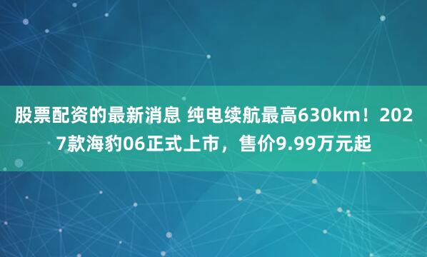 股票配资的最新消息 纯电续航最高630km！2027款海豹06正式上市，售价9.99万元起