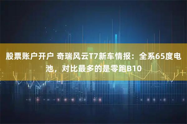 股票账户开户 奇瑞风云T7新车情报：全系65度电池，对比最多的是零跑B10
