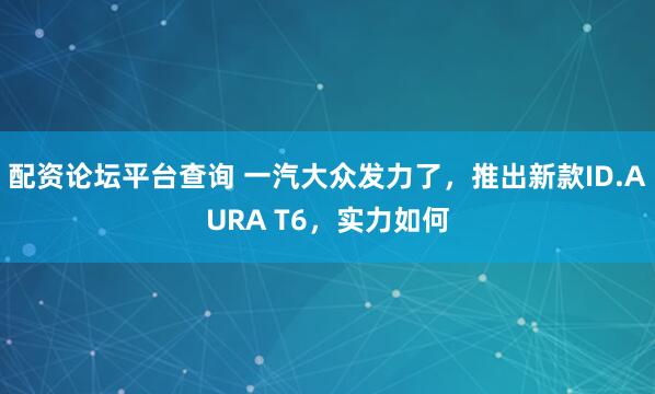 配资论坛平台查询 一汽大众发力了，推出新款ID.AURA T6，实力如何